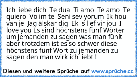 ♥ Ich liebe dich ♥
♥ Te dua ♥
♥ Ti amo ♥
♥ Te amo ♥
♥ Te quiero ♥
♥ Volim te ♥
♥ Seni seviyorum ♥
♥ Ik hou van je ♥
♥ Jag älskar dig ♥
♥ Ek is lief vir jou ♥
♥ I love you ♥
Es sind höchstens fünf Wörter um jemanden zu sagen was man fühlt aber trotzdem ist es so schwer diese höchstens fünf Wort zu jemanden zu sagen den man wirklich liebt !