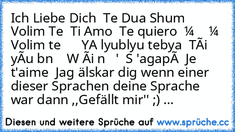 ♥ Ich Liebe Dich ♥
♥ Te Dua Shum ♥
♥ Volim Te ♥
♥ Ti Amo ♥
♥ Te quiero ♥
♥ Волим те ♥
♥ Те сакам ♥
♥ Volim te ♥
♥ Я люблю тебя ♥
♥ YA lyublyu tebya ♥
♥ Tôi yêu bạn ♥
♥ 我爱你 ♥
♥ Wǒ ài nǐ ♥
♥ Σ 'αγαπώ ♥
♥ S 'agapó̱ ♥
♥ Je t'aime ♥
♥ Jag älskar dig ♥
wenn einer dieser Sprachen deine Sprache war dann ,,Gefällt mir'' ;) ♥♥♥...