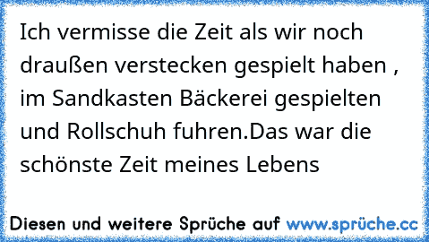 ♥ Ich vermisse die Zeit als wir noch draußen verstecken gespielt haben , im Sandkasten Bäckerei gespielten und Rollschuh fuhren.
Das war die schönste Zeit meines Lebens ♥