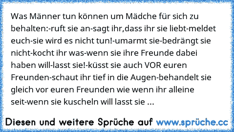 ♥ Was Männer tun können um Mädche für sich zu behalten:
-ruft sie an
-sagt ihr,dass ihr sie liebt
-meldet euch-sie wird es nicht tun!
-umarmt sie
-bedrängt sie nicht
-kocht ihr was
-wenn sie ihre Freunde dabei haben will-lasst sie!
-küsst sie auch VOR euren Freunden
-schaut ihr tief in die Augen
-behandelt sie gleich vor euren Freunden wie wenn ihr alleine seit
-wenn sie kuscheln will lasst sie...