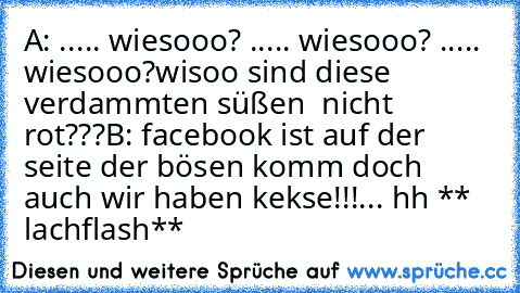 A:♥ ..... wiesooo?
♥ ..... wiesooo?
♥ ..... wiesooo?
wisoo sind diese verdammten süßen ♥ nicht rot???
B: facebook ist auf der seite der bösen komm doch auch wir haben kekse!!!... hh ** lachflash**