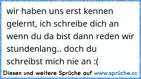 ♥ wir haben uns erst kennen gelernt, ich schreibe dich an wenn du da bist dann reden wir stundenlang.. doch du schreibst mich nie an :´(