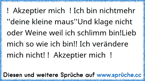 ♥ ! ♥ Akzeptier mich ♥ ! ♥
Ich bin nichtmehr ''deine kleine maus''
Und klage nicht oder Weine weil ich schlimm bin!
Lieb mich so wie ich bin!! Ich verändere mich nicht!
♥ ! ♥ Akzeptier mich ♥ ! ♥