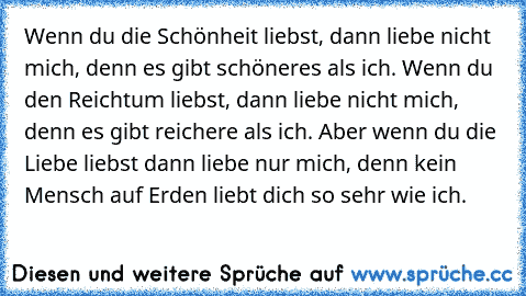 ♥ ♥ Wenn du die Schönheit liebst, dann liebe nicht mich, denn es gibt schöneres als ich. Wenn du den Reichtum liebst, dann liebe nicht mich, denn es gibt reichere als ich. Aber wenn du die Liebe liebst dann liebe nur mich, denn kein Mensch auf Erden liebt dich so sehr wie ich. ♥ ♥