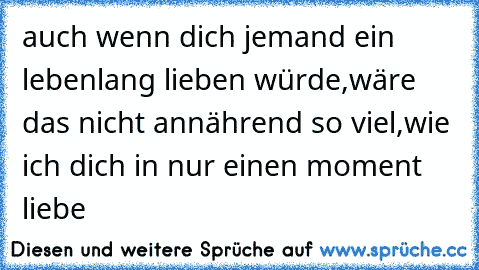 ♥ ♥ ♥ auch wenn dich jemand ein lebenlang lieben würde,wäre das nicht annährend so viel,wie ich dich in nur einen moment liebe  ♥ ♥ ♥