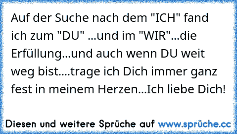 ♥ ♥ ♥ Auf der Suche nach dem "ICH" fand ich zum "DU" ...und im "WIR"...die Erfüllung...und auch wenn DU weit weg bist....trage ich Dich immer ganz fest in meinem Herzen...Ich liebe Dich! ♥ ♥ ♥