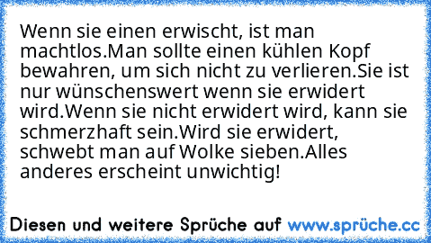 ♥ ♥ ♥ Wenn sie einen erwischt, ist man machtlos.
Man sollte einen kühlen Kopf bewahren, um sich nicht zu verlieren.
Sie ist nur wünschenswert wenn sie erwidert wird.
Wenn sie nicht erwidert wird, kann sie schmerzhaft sein.
Wird sie erwidert, schwebt man auf Wolke sieben.
Alles anderes erscheint unwichtig! ♥ ♥ ♥