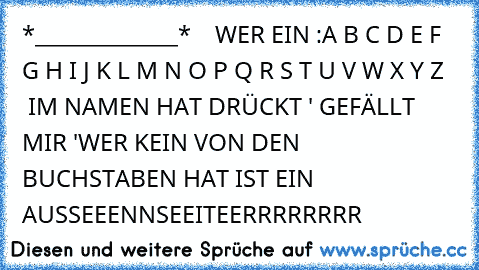 ♥ ♥ ♥ ♥ *_____________* ♥ ♥ ♥ ♥
WER EIN :
A B C D E F G H I J K L M N O P Q R S T U V W X Y Z    IM NAMEN HAT DRÜCKT ' GEFÄLLT MIR '
WER KEIN VON DEN BUCHSTABEN HAT IST EIN AUSSEEENNSEEITEERRRRRRRR