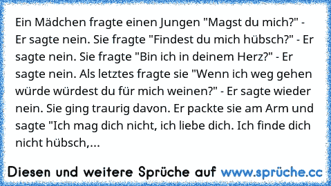 ♥Ein Mädchen fragte einen Jungen "Magst du mich?" - Er sagte nein. Sie fragte "Findest du mich hübsch?" - Er sagte nein. Sie fragte "Bin ich in deinem Herz?" - Er sagte nein. Als letztes fragte sie "Wenn ich weg gehen würde würdest du für mich weinen?" - Er sagte wieder nein. Sie ging traurig davon. Er packte sie am Arm und sagte "Ich mag dich nicht, ich liebe dich. Ich finde dich nicht hübsch,...