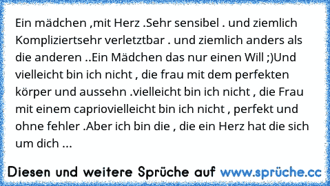 ♥
Ein mädchen ,mit Herz .
Sehr sensibel . und ziemlich Kompliziert
sehr verletztbar . und ziemlich anders als die anderen ..
Ein Mädchen das nur einen Will ;)
Und vielleicht bin ich nicht , die frau mit dem perfekten körper und aussehn .
vielleicht bin ich nicht , die Frau mit einem caprio
vielleicht bin ich nicht , perfekt und ohne fehler .
Aber ich bin die , die ein Herz hat die sich um dich sor...