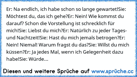 ♥Er: Na endlich, ich habe schon so lange gewartet!
♥Sie: Möchtest du, das ich gehe?
♥Er: Nein! Wie kommst du darauf? Schon die Vorstellung ist schrecklich für mich!
♥Sie: Liebst du mich?
♥Er: Natürlich zu jeder Tages- und Nachtzeit!
♥Sie: Hast du mich jemals betrogen?
♥Er: Nein! Niemal! Warum fragst du das?
♥Sie: Willst du mich küssen?
♥Er: Ja jedes Mal, wenn ich Gelegenheit dazu habe!
♥Sie: Wü...