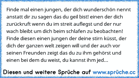 ♥Finde mal einen jungen, der dich wunderschön nennt anstatt dir zu sagen das du geil bist! einen der dich zurückruft wenn du im streit auflegst und der nur wach bleibt um dich beim schlafen zu beobachten! Finde diesen einen jungen der deine stirn küsst, der dich der ganzen welt zeigen will und der auch vor seinen Freunden zeigt das du zu ihm gehörst und einen bei dem du weist, du kannst ihm jed...