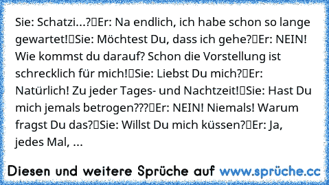 ♥Sie: „Schatzi...?“
♥Er: „Na endlich, ich habe schon so lange gewartet!“
♥Sie: „Möchtest Du, dass ich gehe?“
♥Er: „NEIN! Wie kommst du darauf? Schon die Vorstellung ist schrecklich für mich!“
♥Sie: „Liebst Du mich?“
♥Er: „Natürlich! Zu jeder Tages- und Nachtzeit!“
♥Sie: „Hast Du mich jemals betrogen???“
♥Er: „NEIN! Niemals! Warum fragst Du das?“
♥Sie: „Willst Du mich küssen?“
♥Er: „Ja, jedes Ma...