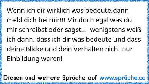 ♥Wenn ich dir wirklich was bedeute,dann meld dich bei mir!!! Mir doch egal was du mir schreibst oder sagst...  wenigstens weiß ich dann, dass ich dir was bedeute und dass deine Blicke und dein Verhalten nicht nur Einbildung waren!♥