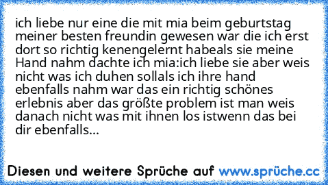 ♥♥♥ ich liebe nur eine die mit mia beim geburtstag meiner besten freundin gewesen war ♥♥♥
die ich erst dort so richtig kenengelernt habe
als sie meine Hand nahm dachte ich mia:♥♥ich liebe sie aber weis nicht was ich duhen soll♥♥
als ich ihre hand ebenfalls nahm war das ein richtig schönes erlebnis 
aber das größte problem ist man weis danach nicht was mit ihnen los ist
♥♥wenn das bei dir ebenfalls...