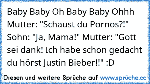 ♪ Baby Baby Oh Baby Baby Ohhh ♪ Mutter: "Schaust du Pornos?!" Sohn: "Ja, Mama!" Mutter: "Gott sei dank! Ich habe schon gedacht du hörst Justin Bieber!!" :D