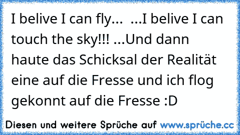 ♪♪ I belive I can fly... ♪♪
♪♪ ...I belive I can touch the sky!!! ♪♪
...Und dann haute das Schicksal der Realität eine auf die Fresse und ich flog gekonnt auf die Fresse :D