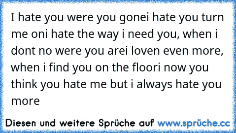 ♫ I hate you were you gone
i hate you turn me on
i hate the way i need you, when i don´t no were you are
i loven even more, when i find you on the floor
i now you think you hate me but i always hate you more ♫