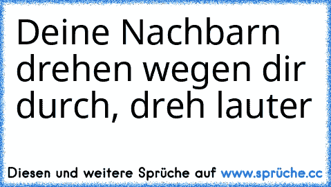 ♫Deine Nachbarn drehen wegen dir durch, dreh lauter ♫