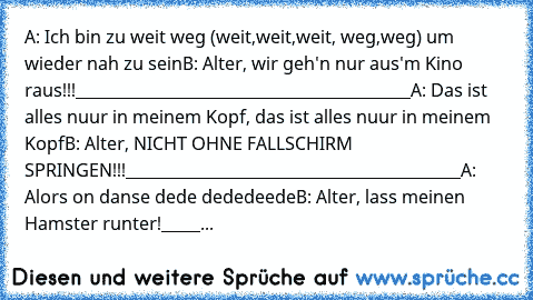 A: ♫Ich bin zu weit weg (weit,weit,weit, weg,weg) um wieder nah zu sein♫
B: Alter, wir geh'n nur aus'm Kino raus!!!
___________________________________________
A: ♫Das ist alles nuur in meinem Kopf, das ist alles nuur in meinem Kopf♫
B: Alter, NICHT OHNE FALLSCHIRM SPRINGEN!!!
___________________________________________
A: ♫Alors on danse dede dededeede♫
B: Alter, lass meinen Hamster runter!
__...