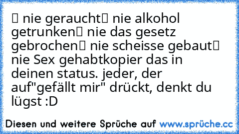 ✔ nie geraucht
✔ nie alkohol getrunken
✔ nie das gesetz gebrochen
✔ nie scheisse gebaut
✔ nie Sex gehabt
kopier das in deinen status. jeder, der auf
"gefällt mir" drückt, denkt du lügst :D