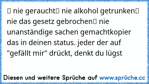 ✔ nie geraucht
✔ nie alkohol getrunken
✔ nie das gesetz gebrochen
✔ nie unanständige sachen gemacht
kopier das in deinen status. jeder der auf "gefällt mir" drückt, denkt du lügst