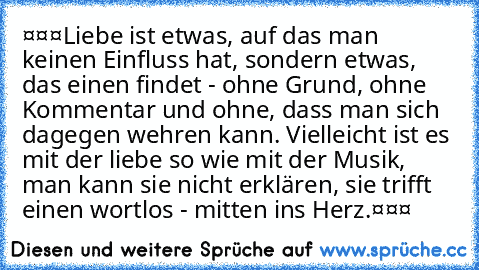 ❤❤❤Liebe ist etwas, auf das man keinen Einfluss hat, sondern etwas, das einen findet - ohne Grund, ohne Kommentar und ohne, dass man sich dagegen wehren kann. Vielleicht ist es mit der liebe so wie mit der Musik, man kann sie nicht erklären, sie trifft einen wortlos - mitten ins Herz.❤❤❤