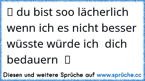 ツ du bist soo lächerlich wenn ich es nicht besser wüsste würde ich  dich bedauern  ツ