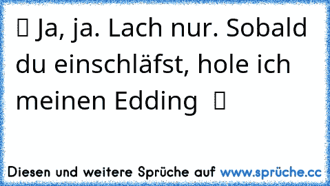 ツ Ja, ja. Lach nur. Sobald du einschläfst, hole ich meinen Edding  ツ