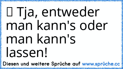 ツ Tja, entweder man kann's oder man kann's lassen!