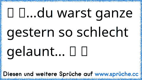 ツ ツ...du warst ganze gestern so schlecht gelaunt... ツ ツ