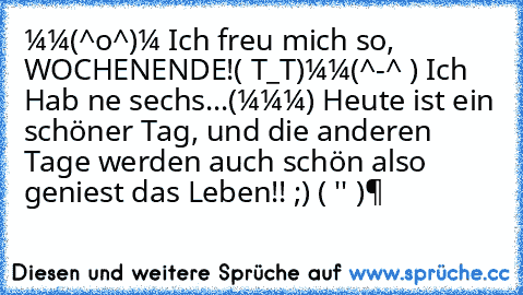 ＼(^o^)／ Ich freu mich so, WOCHENENDE!
( T_T)＼(^-^ ) Ich Hab ne sechs...
ヾ(＠⌒ー⌒＠)ノ Heute ist ein schöner Tag, und die anderen Tage werden auch schön also geniest das Leben!! ;) ϵ( 'Θ' )϶